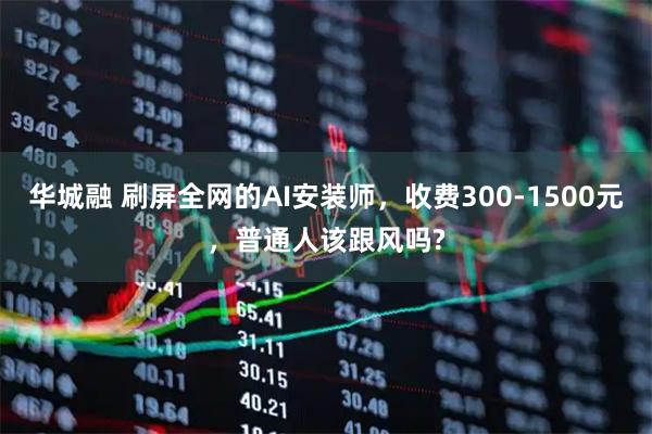 华城融 刷屏全网的AI安装师，收费300-1500元，普通人该跟风吗?