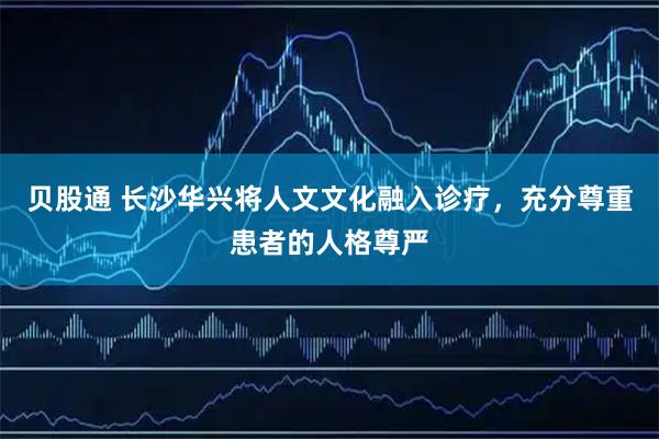 贝股通 长沙华兴将人文文化融入诊疗，充分尊重患者的人格尊严