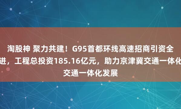 淘股神 聚力共建！G95首都环线高速招商引资全面推进，工程总投资185.16亿元，助力京津冀交通一体化发展
