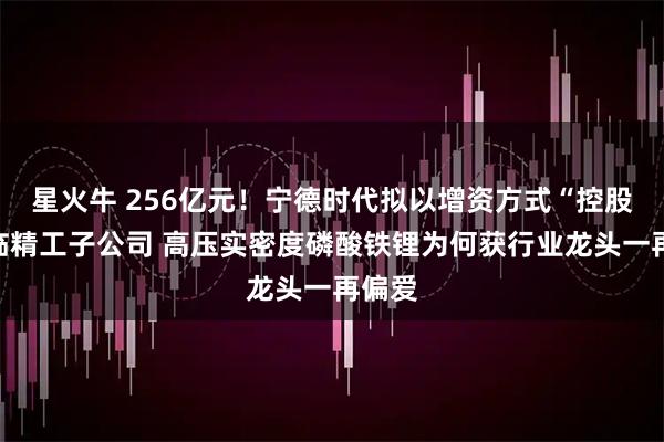 星火牛 256亿元！宁德时代拟以增资方式“控股”富临精工子公司 高压实密度磷酸铁锂为何获行业龙头一再偏爱