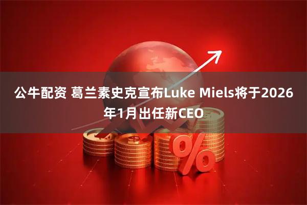 公牛配资 葛兰素史克宣布Luke Miels将于2026年1月出任新CEO