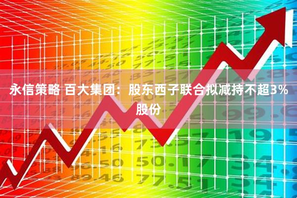 永信策略 百大集团：股东西子联合拟减持不超3%股份