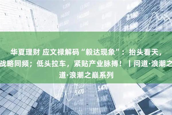 华夏理财 应文禄解码“毅达现象”：抬头看天，与国家战略同频；低头拉车，紧贴产业脉搏！丨问道·浪潮之巅系列
