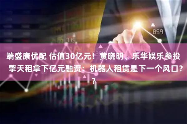 端盛康优配 估值30亿元！黄晓明、乐华娱乐参投  擎天租拿下亿元融资：机器人租赁是下一个风口？