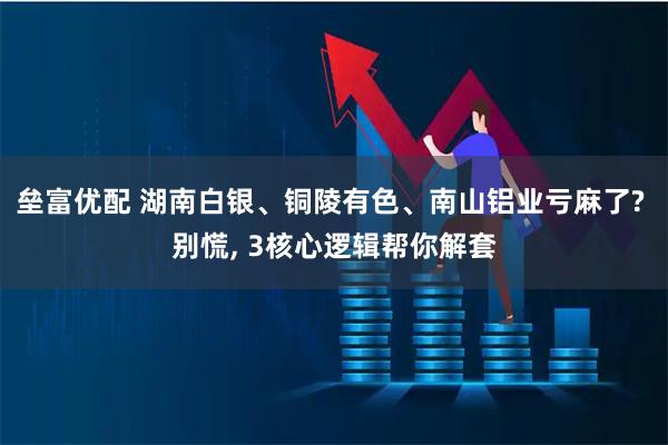 垒富优配 湖南白银、铜陵有色、南山铝业亏麻了? 别慌, 3核心逻辑帮你解套