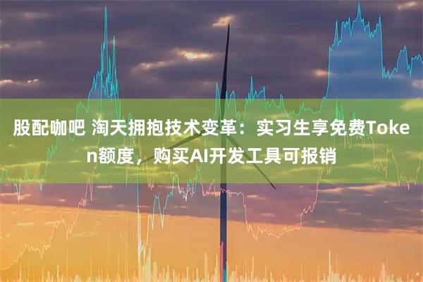 股配咖吧 淘天拥抱技术变革：实习生享免费Token额度，购买AI开发工具可报销