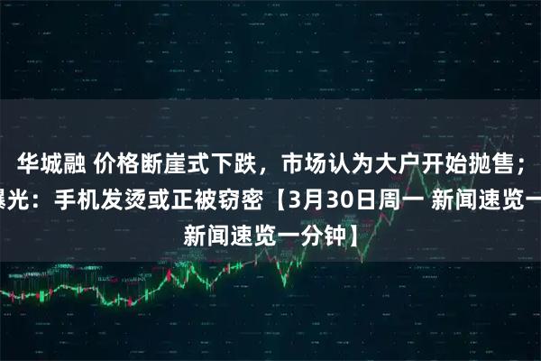 华城融 价格断崖式下跌，市场认为大户开始抛售；央视曝光：手机发烫或正被窃密【3月30日周一 新闻速览一分钟】
