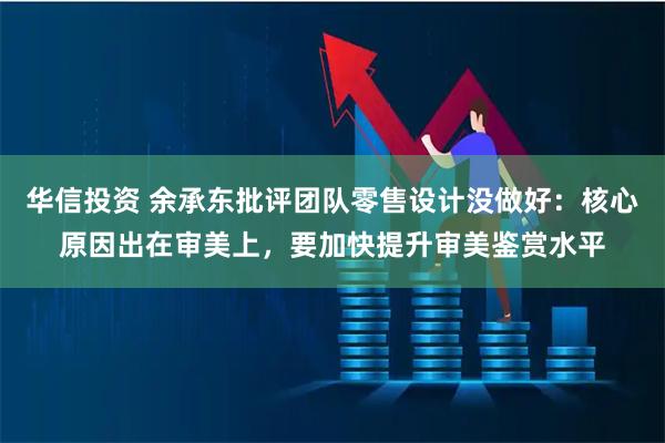 华信投资 余承东批评团队零售设计没做好：核心原因出在审美上，要加快提升审美鉴赏水平